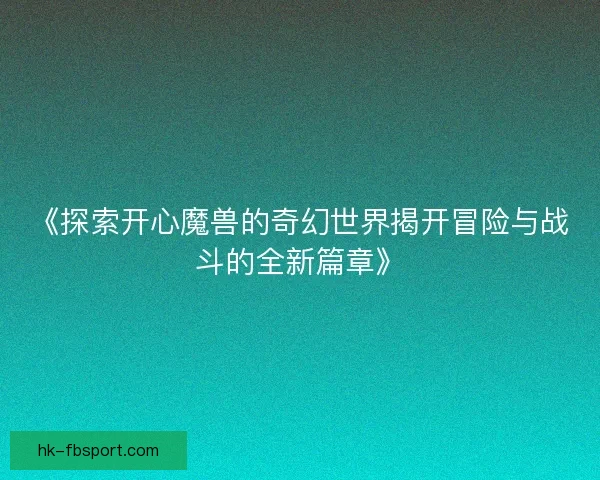 《探索开心魔兽的奇幻世界揭开冒险与战斗的全新篇章》