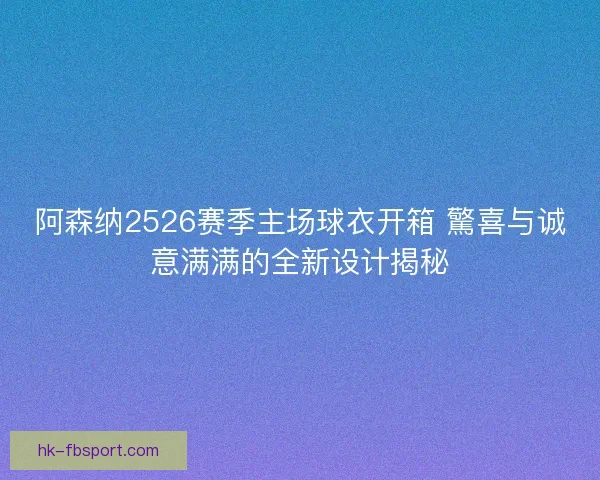 阿森纳2526赛季主场球衣开箱 驚喜与诚意满满的全新设计揭秘
