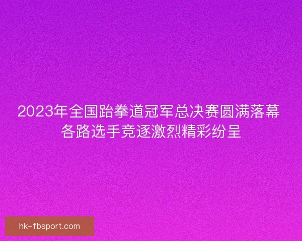 2023年全国跆拳道冠军总决赛圆满落幕 各路选手竞逐激烈精彩纷呈