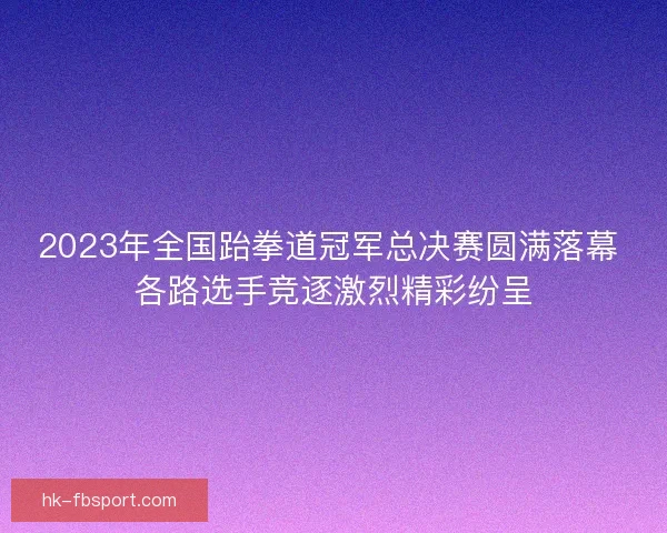 2023年全国跆拳道冠军总决赛圆满落幕 各路选手竞逐激烈精彩纷呈 2023年全国跆拳道冠军总决赛圆满落幕 各路选手竞逐激烈精彩纷呈