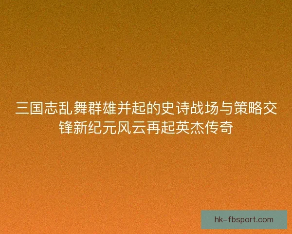 三国志乱舞群雄并起的史诗战场与策略交锋新纪元风云再起英杰传奇