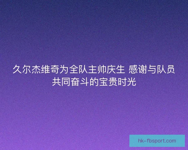 久尔杰维奇为全队主帅庆生 感谢与队员共同奋斗的宝贵时光
