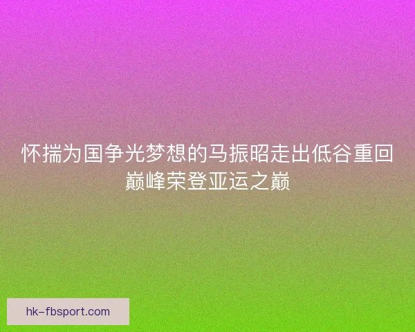 怀揣为国争光梦想的马振昭走出低谷重回巅峰荣登亚运之巅 怀揣为国争光梦想的马振昭走出低谷重回巅峰荣登亚运之巅