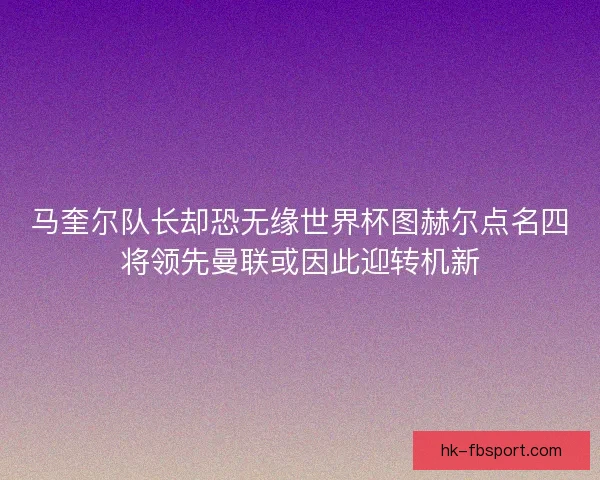 马奎尔队长却恐无缘世界杯图赫尔点名四将领先曼联或因此迎转机新