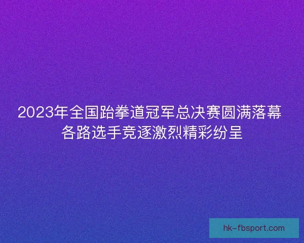 2023年全国跆拳道冠军总决赛圆满落幕 各路选手竞逐激烈精彩纷呈 2023年全国跆拳道冠军总决赛圆满落幕 各路选手竞逐激烈精彩纷呈