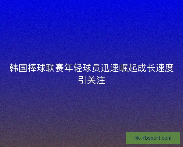 韩国棒球联赛年轻球员迅速崛起成长速度引关注