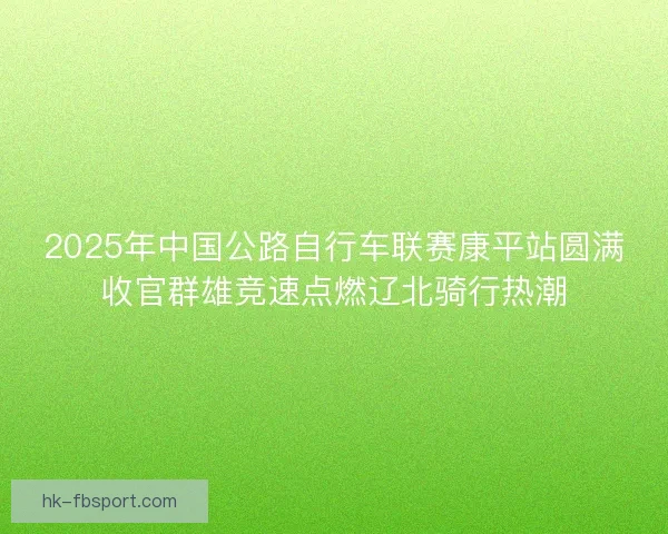 2025年中国公路自行车联赛康平站圆满收官群雄竞速点燃辽北骑行热潮 2025年中国公路自行车联赛康平站圆满收官群雄竞速点燃辽北骑行热潮